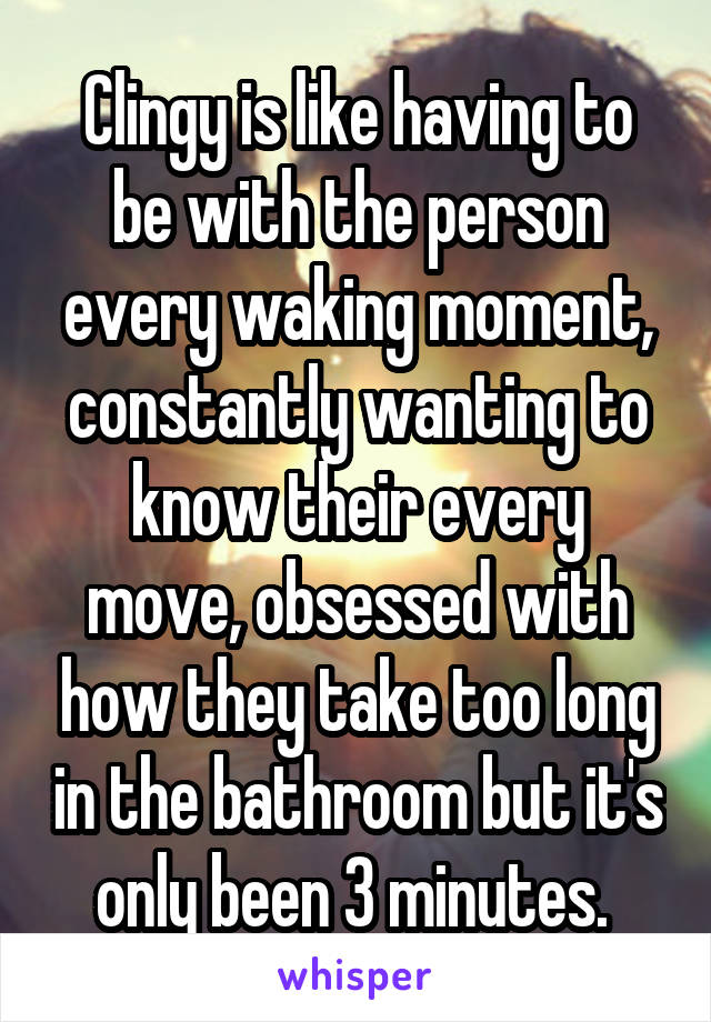 Clingy is like having to be with the person every waking moment, constantly wanting to know their every move, obsessed with how they take too long in the bathroom but it's only been 3 minutes. 