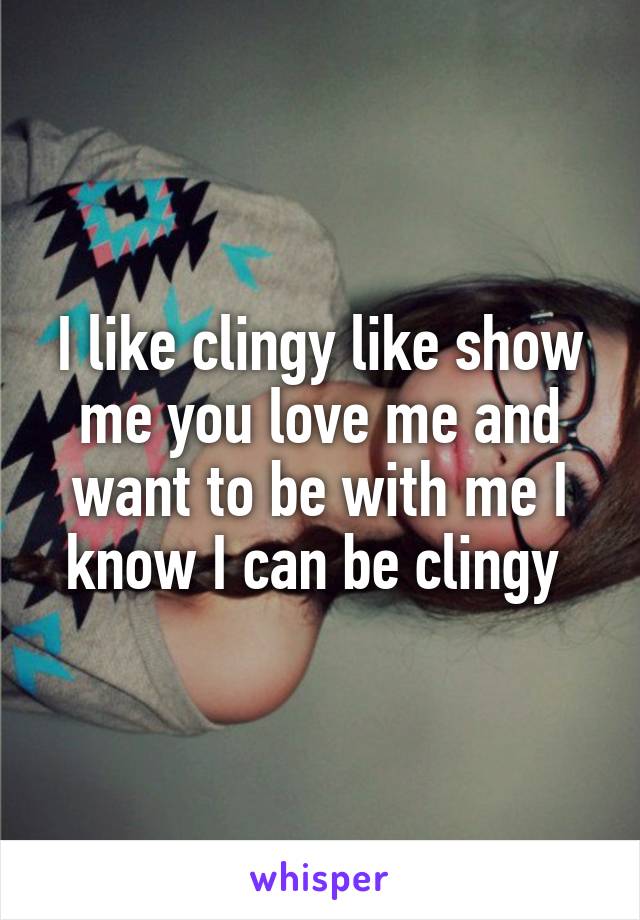 I like clingy like show me you love me and want to be with me I know I can be clingy 