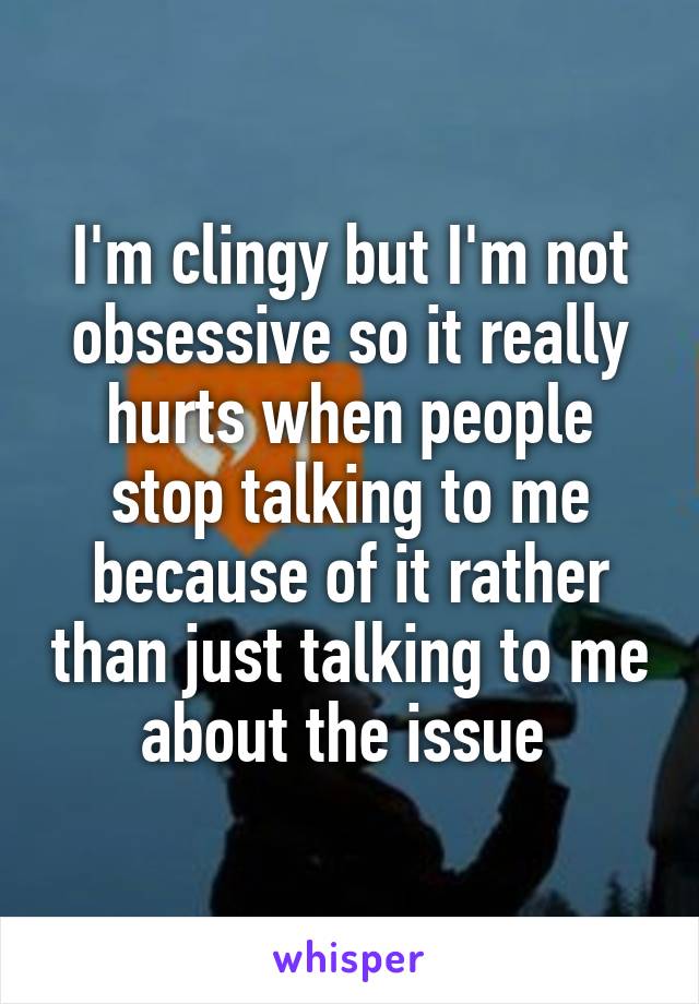 I'm clingy but I'm not obsessive so it really hurts when people stop talking to me because of it rather than just talking to me about the issue 