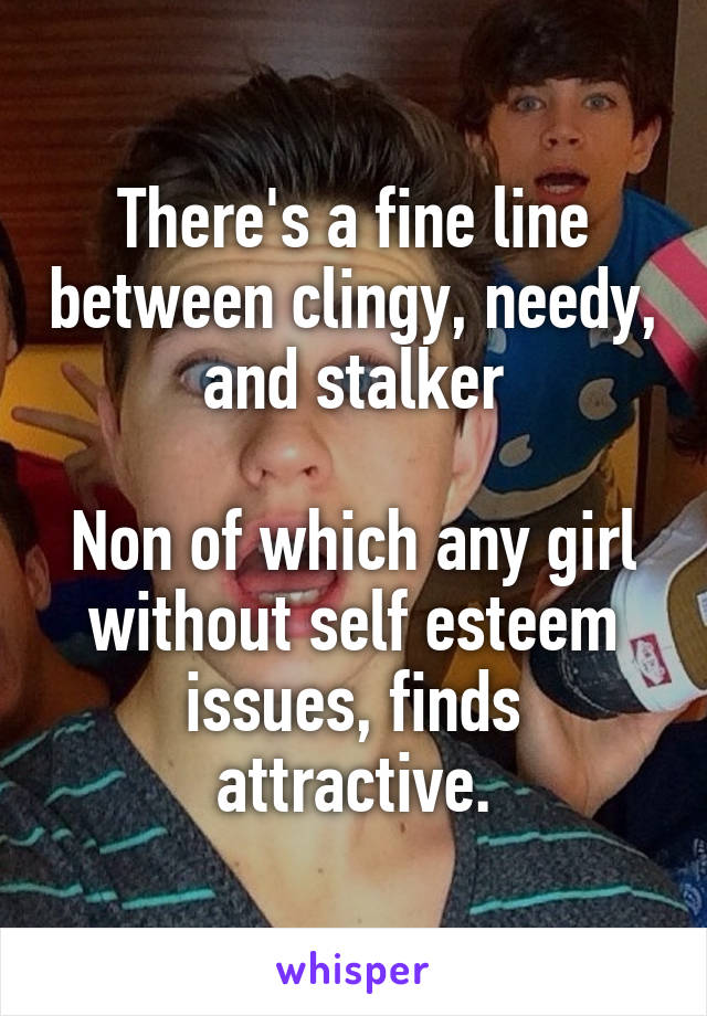 There's a fine line between clingy, needy, and stalker

Non of which any girl without self esteem issues, finds attractive.