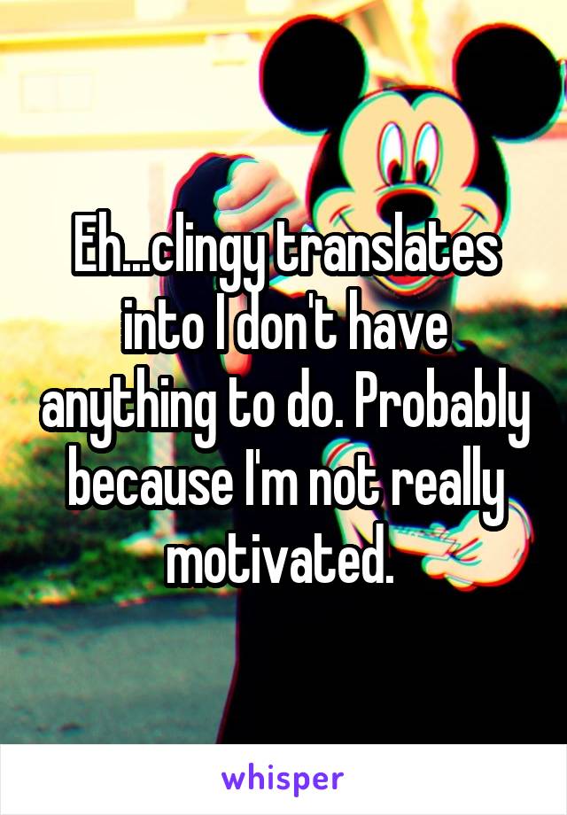 Eh...clingy translates into I don't have anything to do. Probably because I'm not really motivated. 