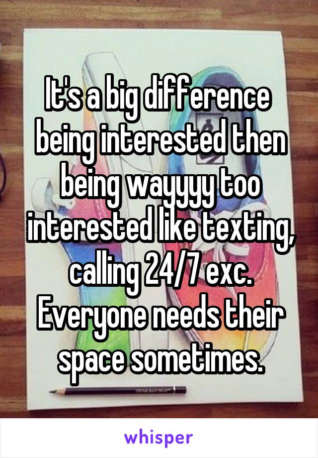 It's a big difference  being interested then being wayyyy too interested like texting, calling 24/7 exc. Everyone needs their space sometimes.