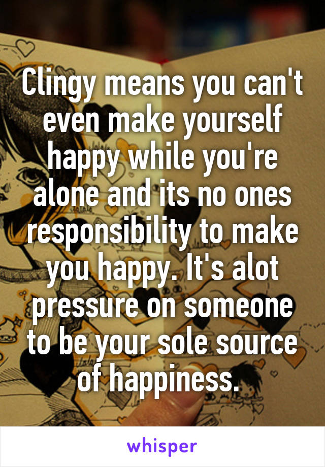 Clingy means you can't even make yourself happy while you're alone and its no ones responsibility to make you happy. It's alot pressure on someone to be your sole source of happiness. 