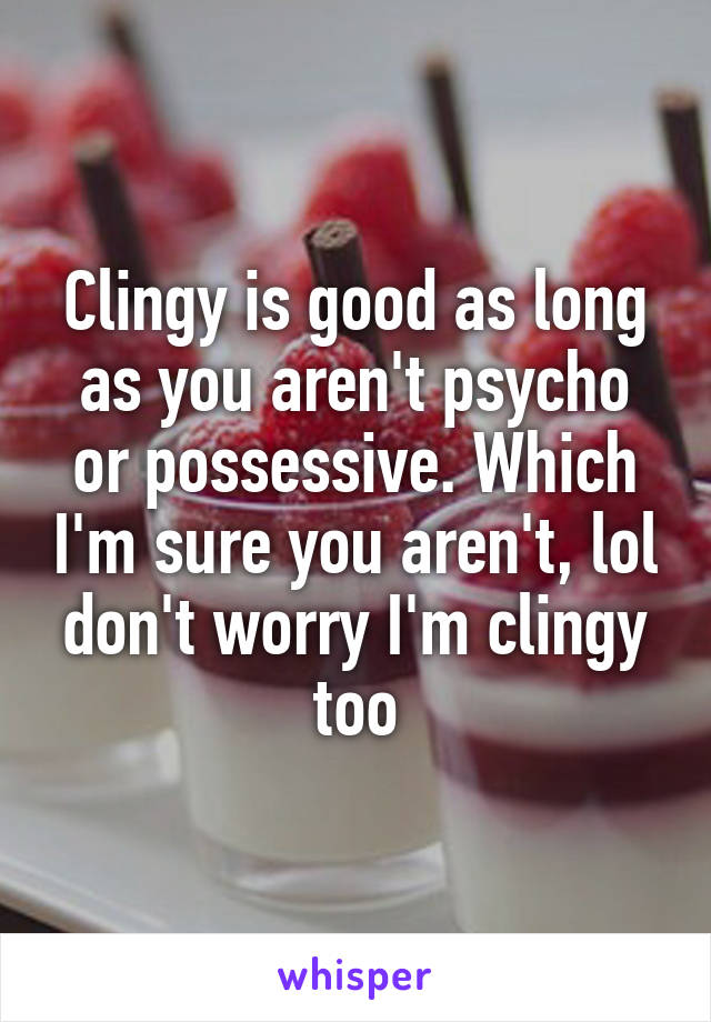 Clingy is good as long as you aren't psycho or possessive. Which I'm sure you aren't, lol don't worry I'm clingy too