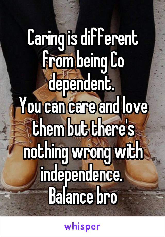 Caring is different from being Co dependent. 
You can care and love them but there's nothing wrong with independence. 
Balance bro