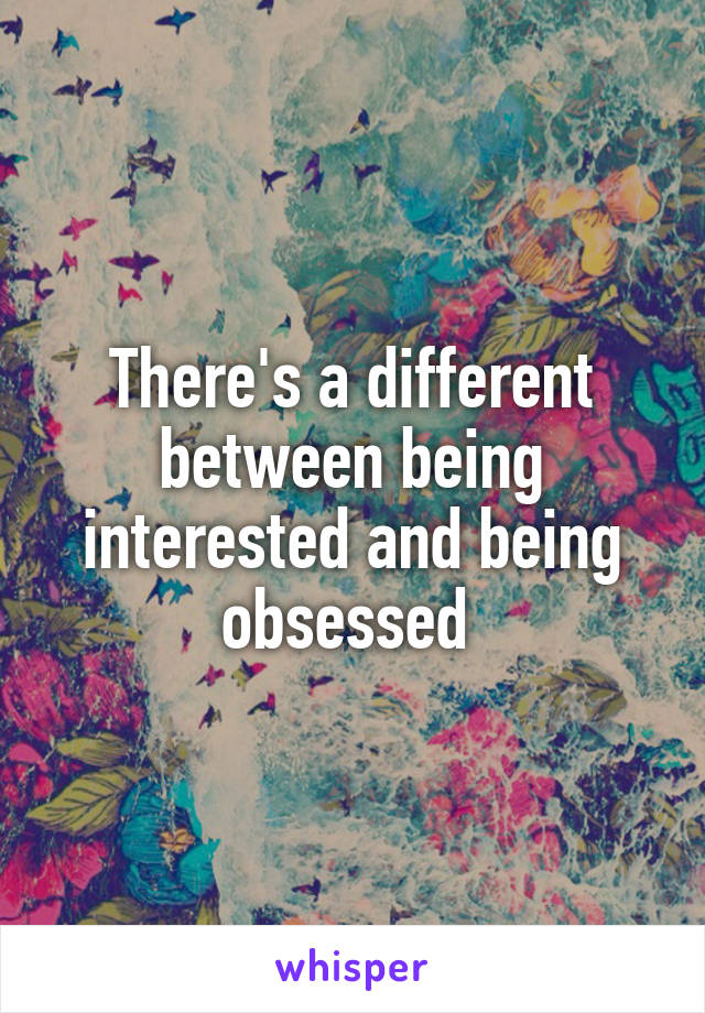 There's a different between being interested and being obsessed 