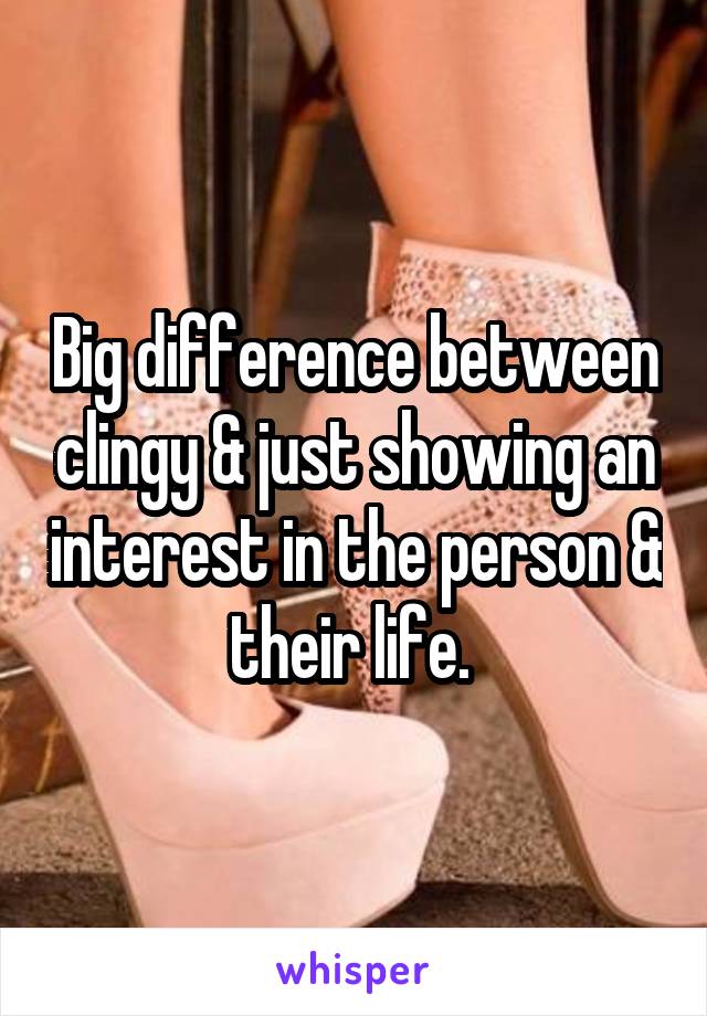 Big difference between clingy & just showing an interest in the person & their life. 