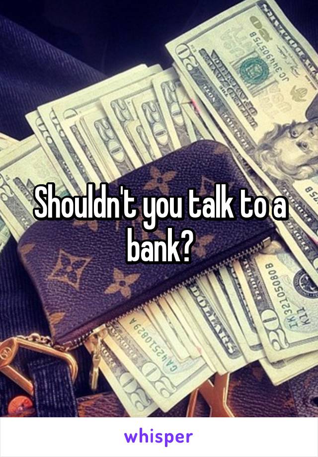 Shouldn't you talk to a bank?