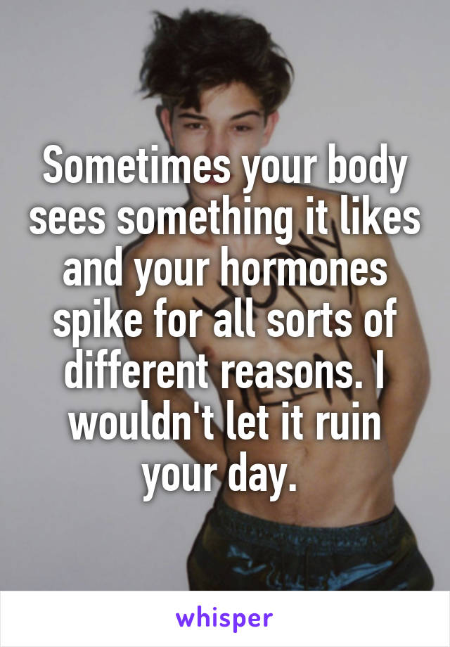 Sometimes your body sees something it likes and your hormones spike for all sorts of different reasons. I wouldn't let it ruin your day. 