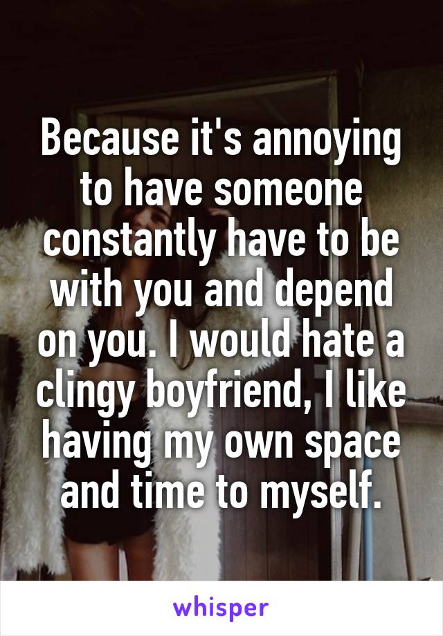 Because it's annoying to have someone constantly have to be with you and depend on you. I would hate a clingy boyfriend, I like having my own space and time to myself.