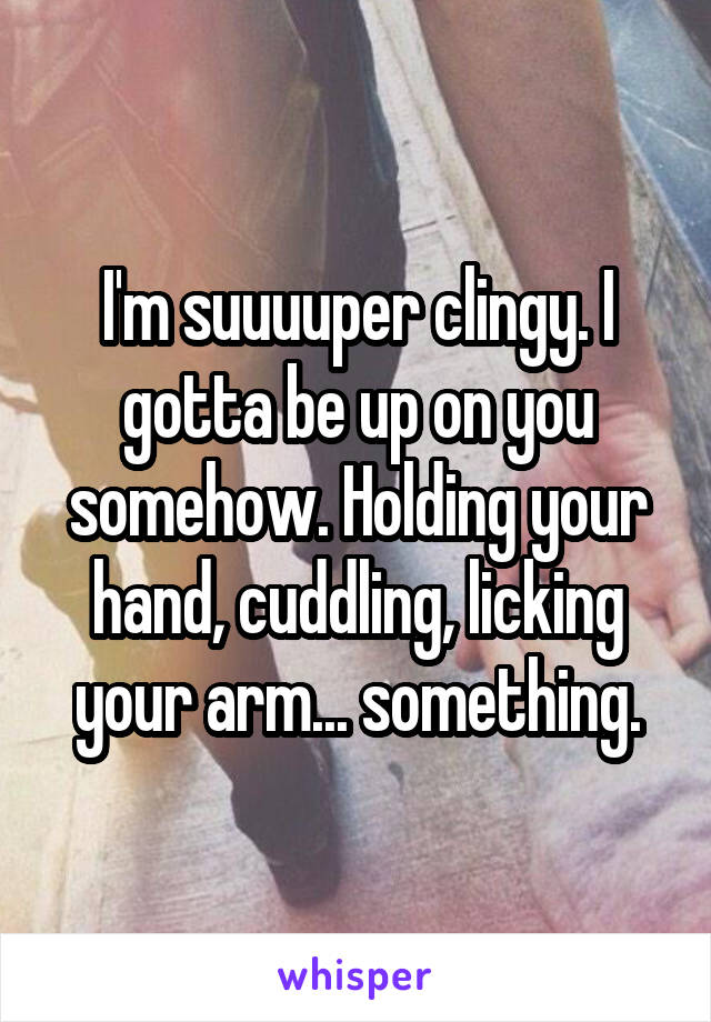 I'm suuuuper clingy. I gotta be up on you somehow. Holding your hand, cuddling, licking your arm... something.