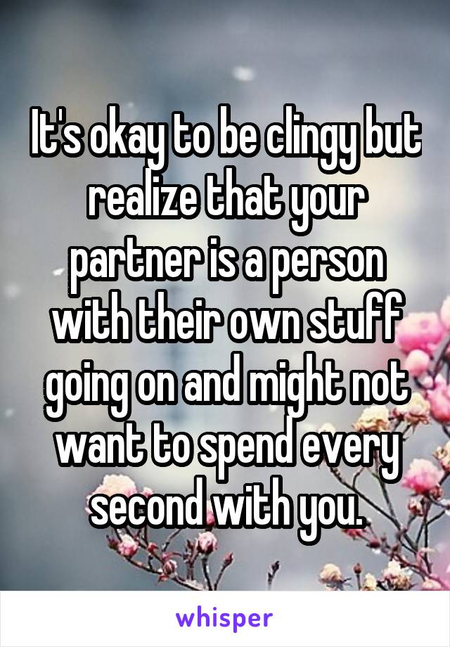 It's okay to be clingy but realize that your partner is a person with their own stuff going on and might not want to spend every second with you.