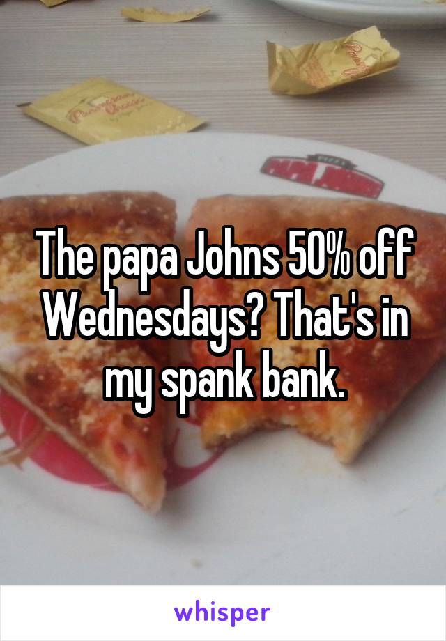 The papa Johns 50% off Wednesdays? That's in my spank bank.