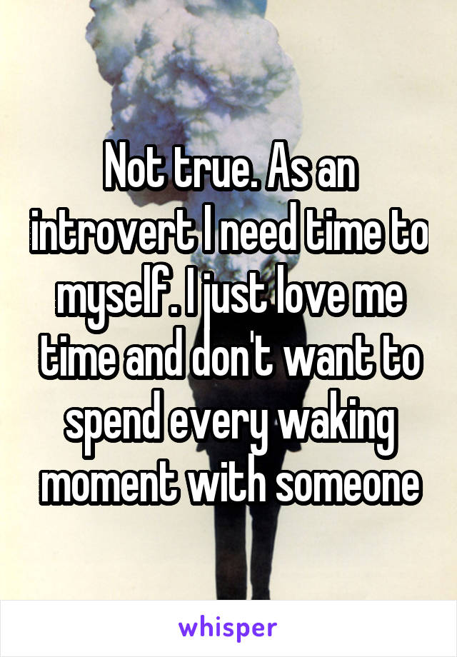 Not true. As an introvert I need time to myself. I just love me time and don't want to spend every waking moment with someone