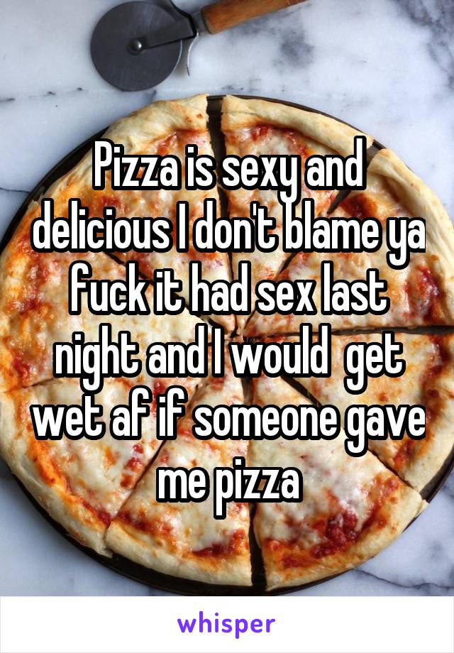 Pizza is sexy and delicious I don't blame ya fuck it had sex last night and I would  get wet af if someone gave me pizza