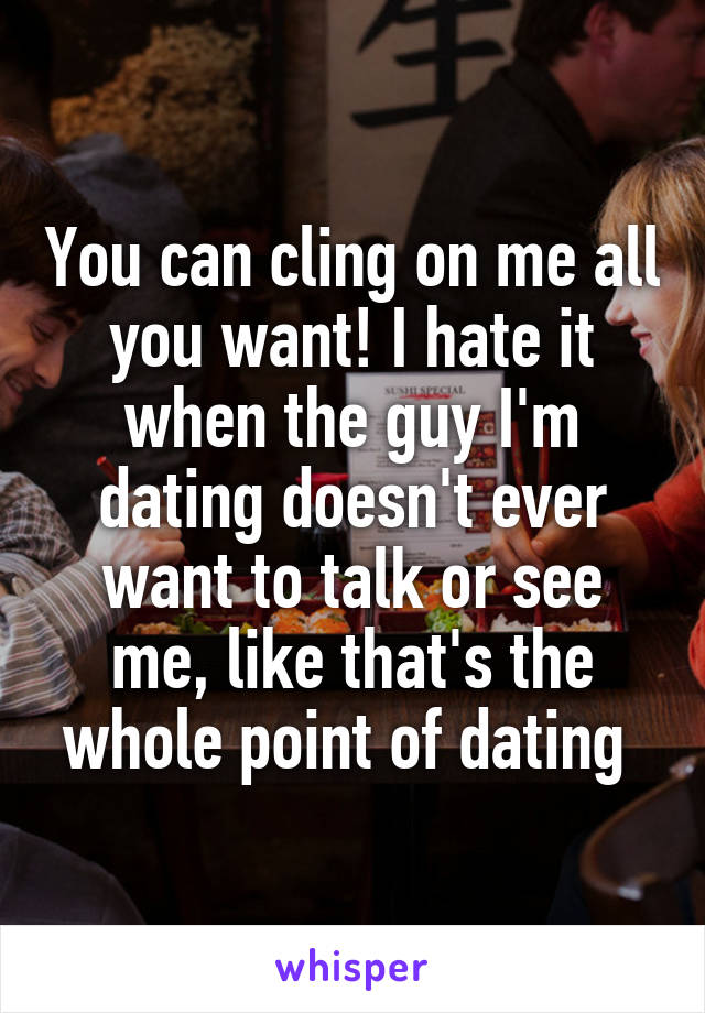 You can cling on me all you want! I hate it when the guy I'm dating doesn't ever want to talk or see me, like that's the whole point of dating 