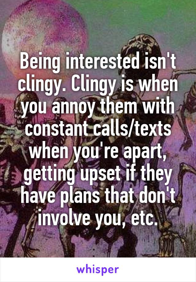 Being interested isn't clingy. Clingy is when you annoy them with constant calls/texts when you're apart, getting upset if they have plans that don't involve you, etc.