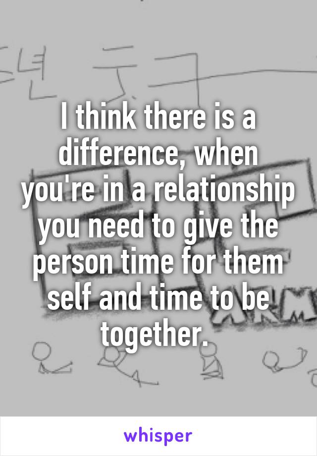 I think there is a difference, when you're in a relationship you need to give the person time for them self and time to be together. 