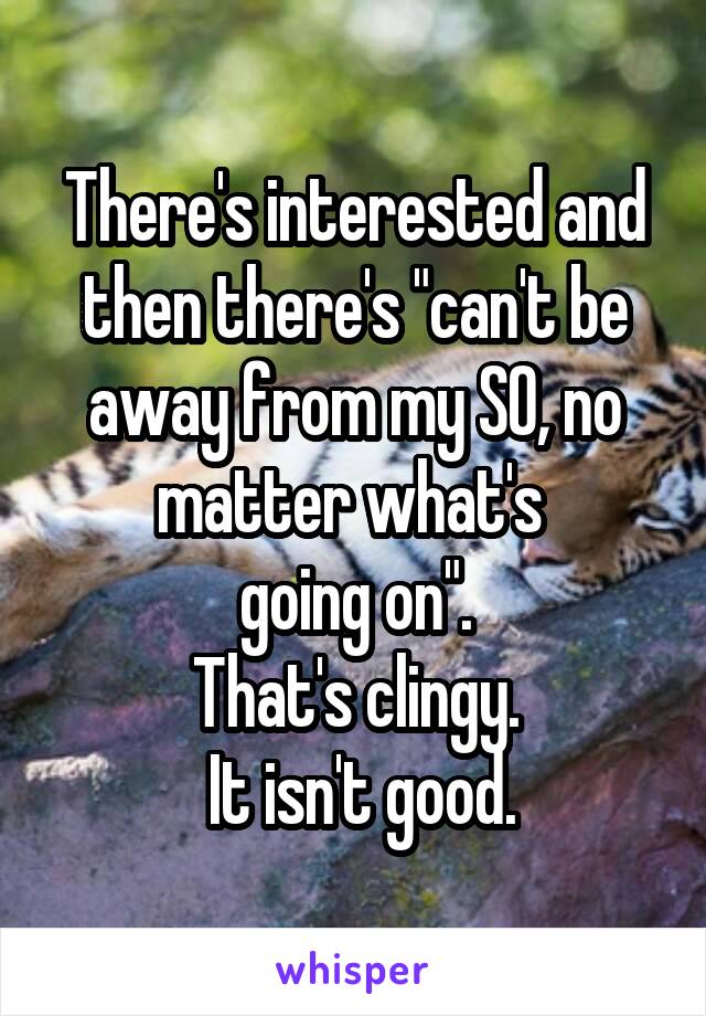 There's interested and then there's "can't be away from my SO, no matter what's 
going on".
That's clingy.
 It isn't good.