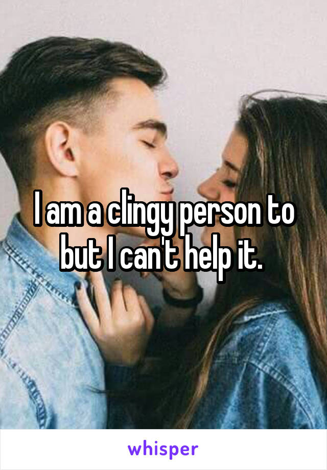 I am a clingy person to but I can't help it. 