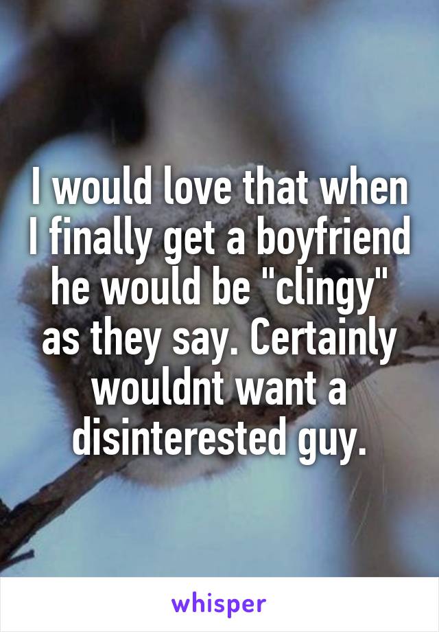 I would love that when I finally get a boyfriend he would be "clingy" as they say. Certainly wouldnt want a disinterested guy.