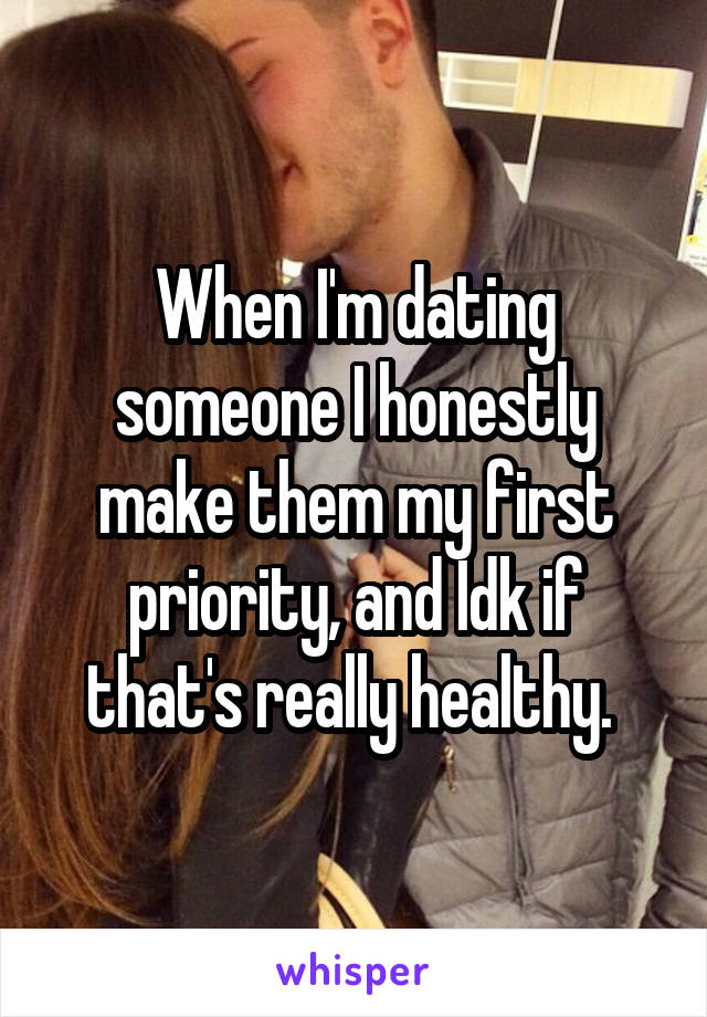 When I'm dating someone I honestly make them my first priority, and Idk if that's really healthy. 