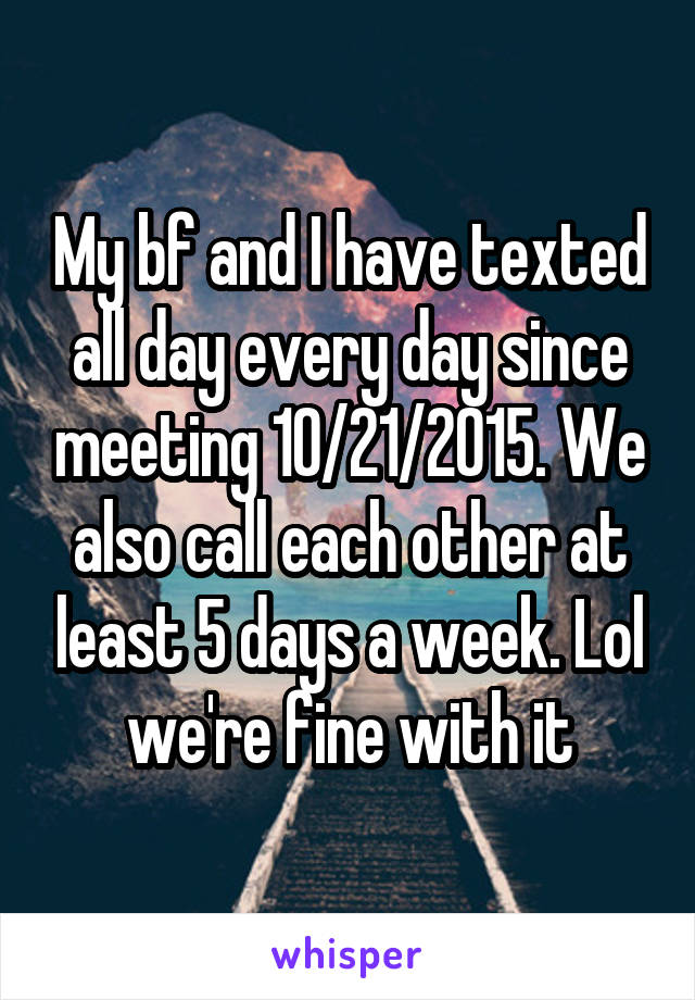 My bf and I have texted all day every day since meeting 10/21/2015. We also call each other at least 5 days a week. Lol we're fine with it