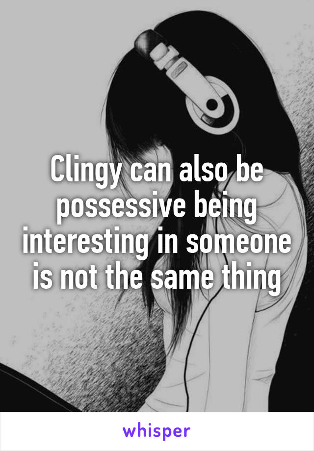 Clingy can also be possessive being interesting in someone is not the same thing