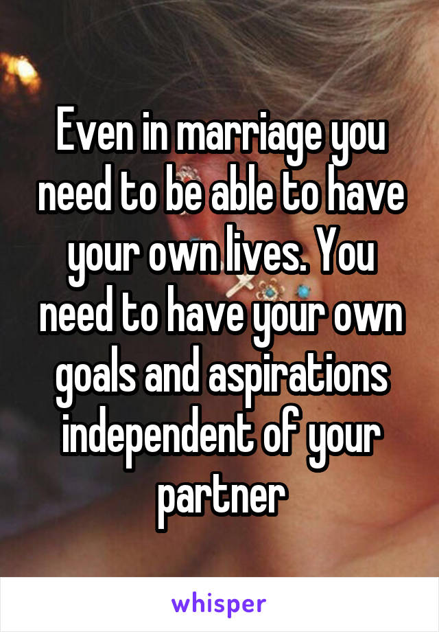 Even in marriage you need to be able to have your own lives. You need to have your own goals and aspirations independent of your partner