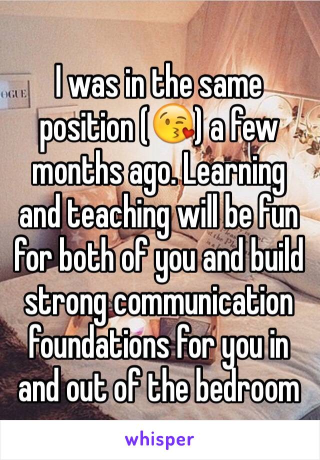 I was in the same position (😘) a few months ago. Learning and teaching will be fun for both of you and build strong communication foundations for you in and out of the bedroom