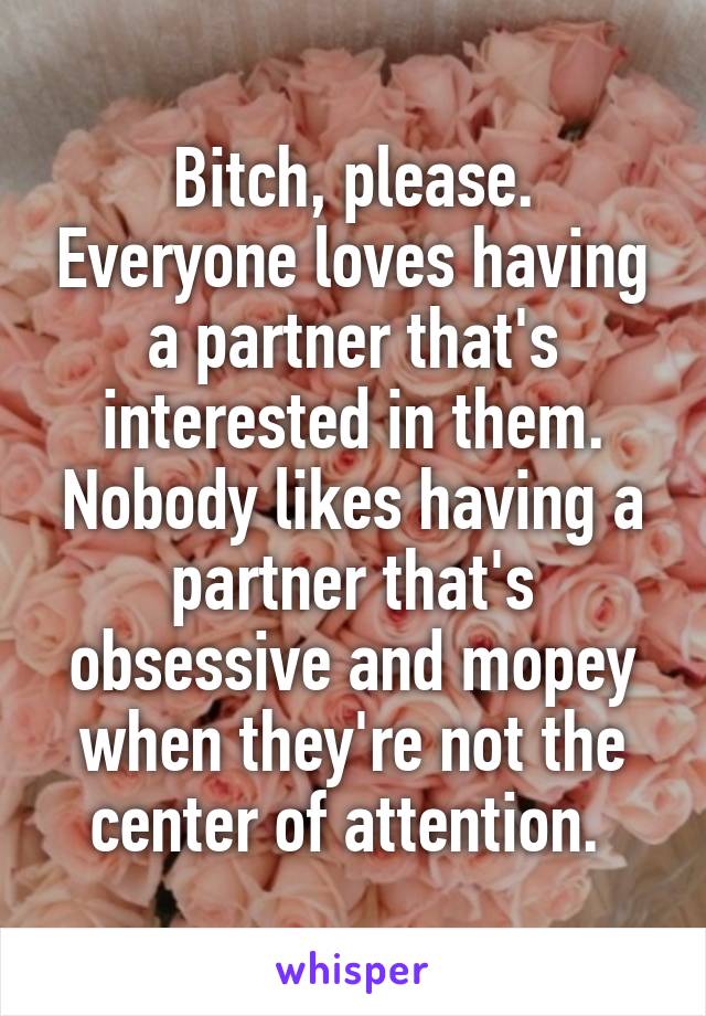 Bitch, please. Everyone loves having a partner that's interested in them. Nobody likes having a partner that's obsessive and mopey when they're not the center of attention. 