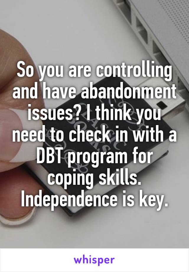 So you are controlling and have abandonment issues? I think you need to check in with a DBT program for coping skills. Independence is key.