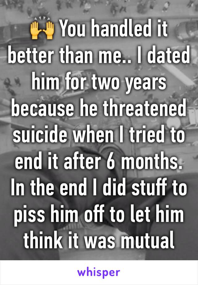 🙌 You handled it better than me.. I dated him for two years because he threatened suicide when I tried to end it after 6 months. In the end I did stuff to piss him off to let him think it was mutual