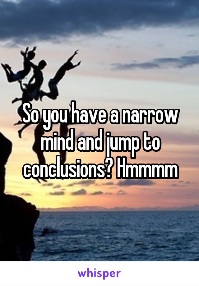 So you have a narrow mind and jump to conclusions? Hmmmm