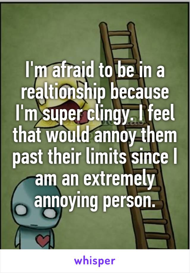 I'm afraid to be in a realtionship because I'm super clingy. I feel that would annoy them past their limits since I am an extremely annoying person.