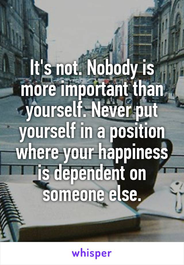 It's not. Nobody is more important than yourself. Never put yourself in a position where your happiness is dependent on someone else.