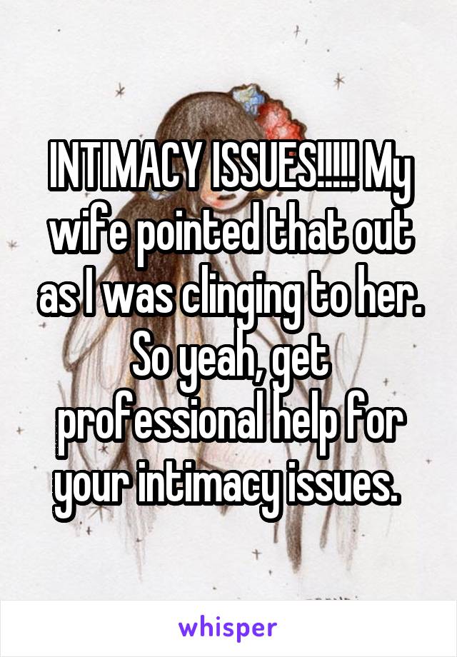 INTIMACY ISSUES!!!!! My wife pointed that out as I was clinging to her. So yeah, get professional help for your intimacy issues. 