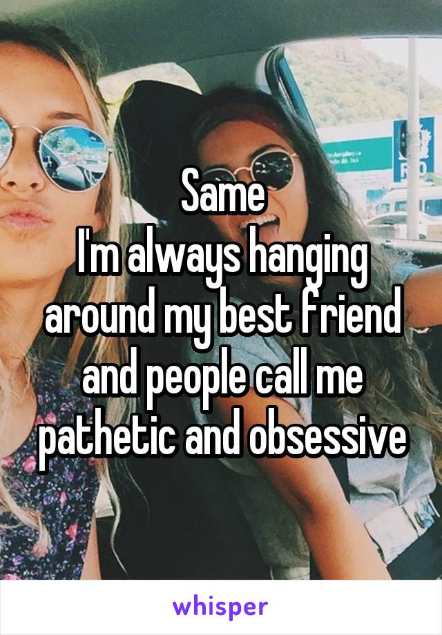 Same
I'm always hanging around my best friend and people call me pathetic and obsessive