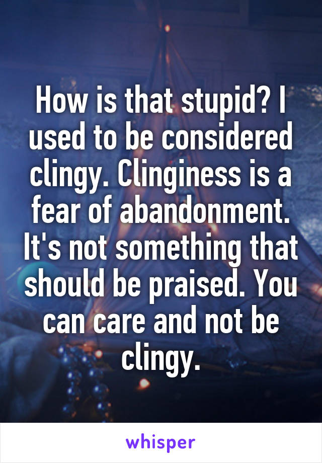 How is that stupid? I used to be considered clingy. Clinginess is a fear of abandonment. It's not something that should be praised. You can care and not be clingy.