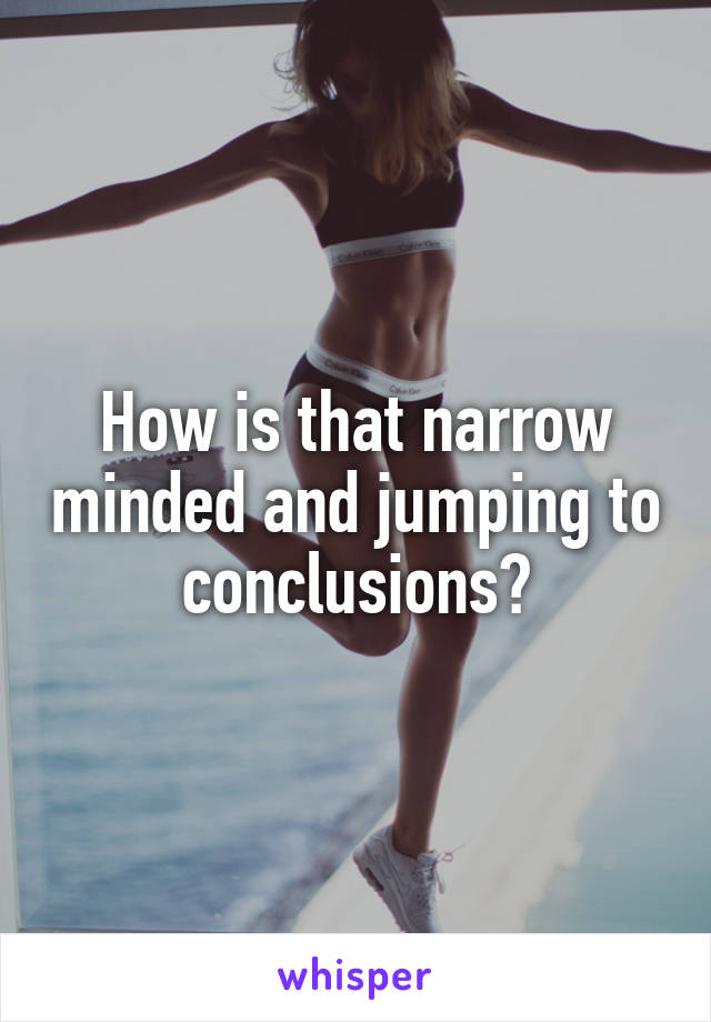 How is that narrow minded and jumping to conclusions?