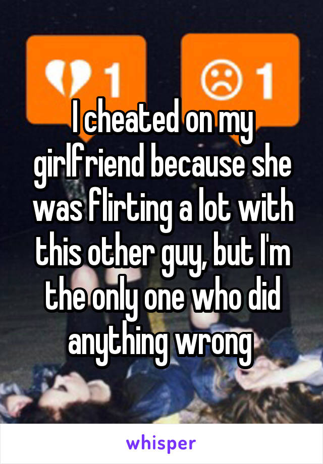 I cheated on my girlfriend because she was flirting a lot with this other guy, but I'm the only one who did anything wrong 