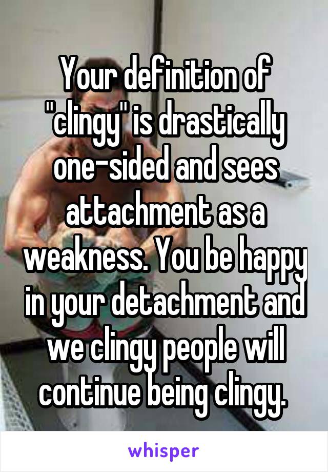 Your definition of "clingy" is drastically one-sided and sees attachment as a weakness. You be happy in your detachment and we clingy people will continue being clingy. 