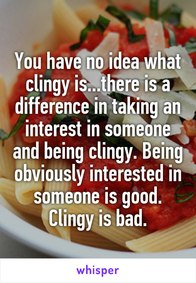 You have no idea what clingy is...there is a difference in taking an interest in someone and being clingy. Being obviously interested in someone is good. Clingy is bad.