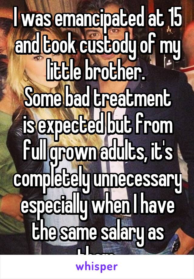 I was emancipated at 15 and took custody of my little brother. 
Some bad treatment is expected but from full grown adults, it's completely unnecessary especially when I have the same salary as them 