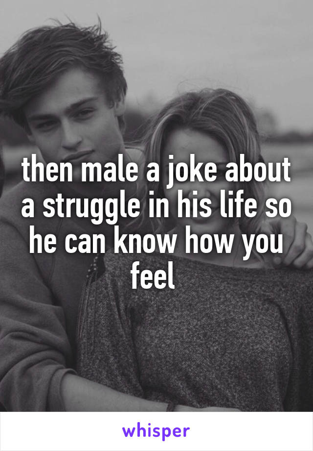 then male a joke about a struggle in his life so he can know how you feel 