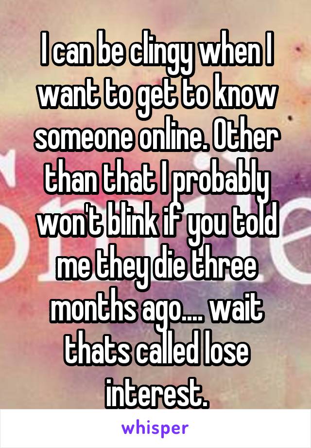 I can be clingy when I want to get to know someone online. Other than that I probably won't blink if you told me they die three months ago.... wait thats called lose interest.