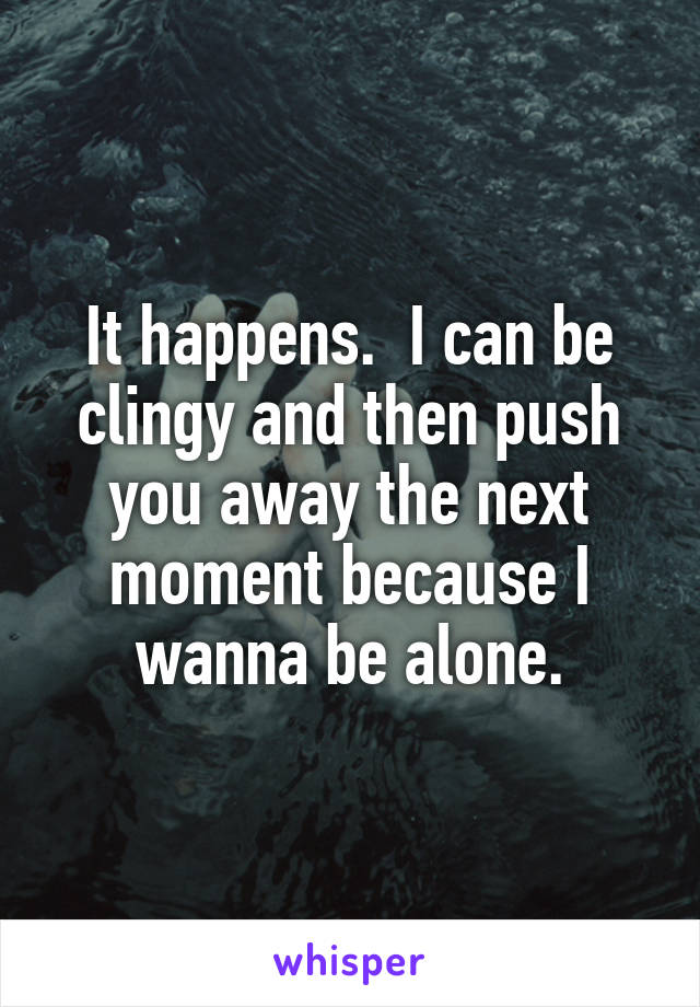 It happens.  I can be clingy and then push you away the next moment because I wanna be alone.