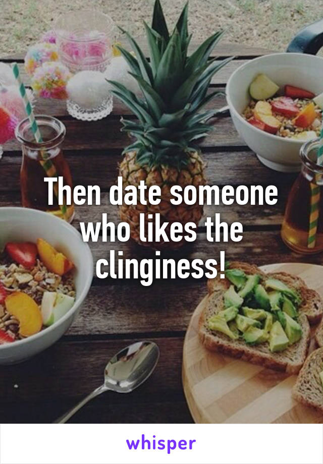 Then date someone who likes the clinginess!