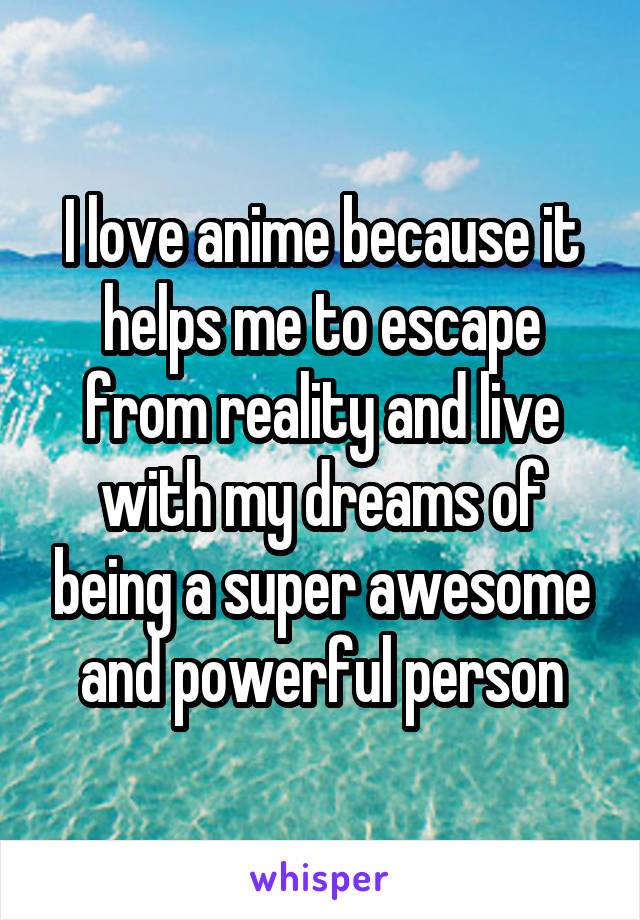 I love anime because it helps me to escape from reality and live with my dreams of being a super awesome and powerful person