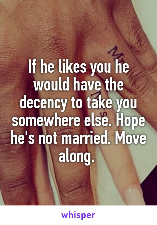 If he likes you he would have the decency to take you somewhere else. Hope he's not married. Move along. 